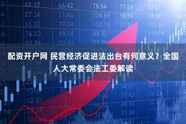 配资开户网 民营经济促进法出台有何意义？全国人大常委会法工委解读