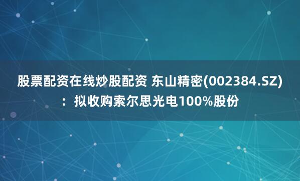 股票配资在线炒股配资 东山精密(002384.SZ)：拟收购索尔思光电100%股份