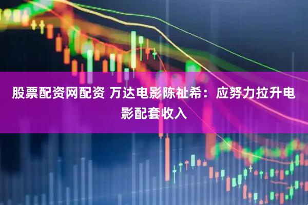 股票配资网配资 万达电影陈祉希：应努力拉升电影配套收入