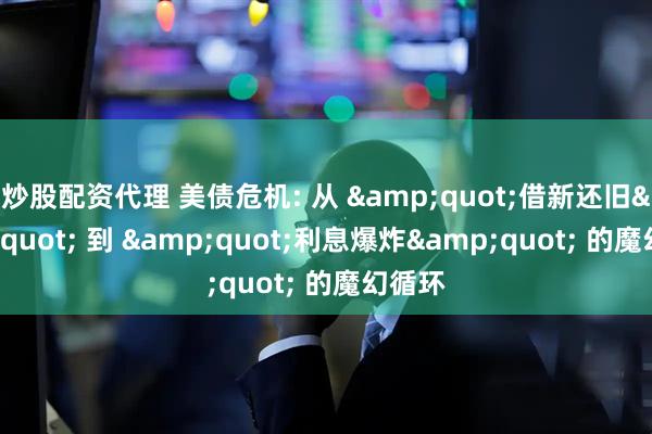 炒股配资代理 美债危机: 从 &quot;借新还旧&quot; 到 &quot;利息爆炸&quot; 的魔幻循环