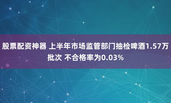 股票配资神器 上半年市场监管部门抽检啤酒1.57万批次 不合格率为0.03%