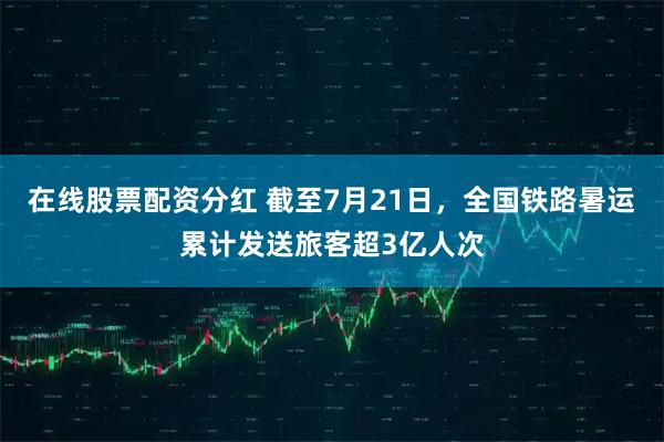 在线股票配资分红 截至7月21日，全国铁路暑运累计发送旅客超3亿人次