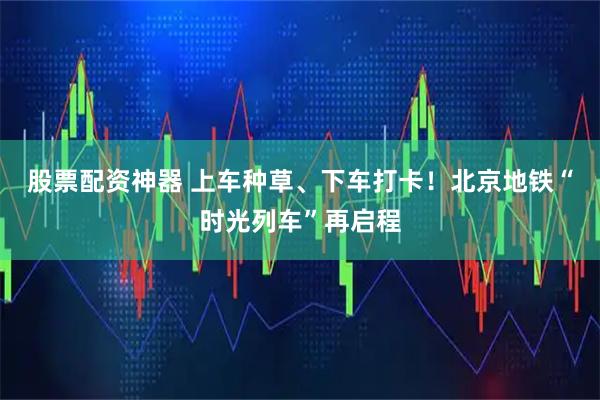 股票配资神器 上车种草、下车打卡！北京地铁“时光列车”再启程