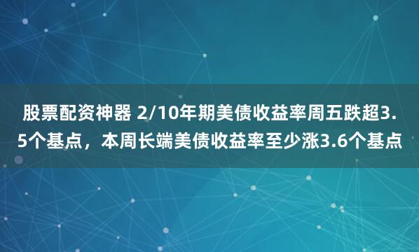 股票配资神器 2/10年期美债收益率周五跌超3.5个基点，本周长端美债收益率至少涨3.6个基点
