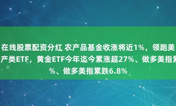 在线股票配资分红 农产品基金收涨将近1%，领跑美股大类资产类ETF，黄金ETF今年迄今累涨超27%、做多美指累跌6.8%