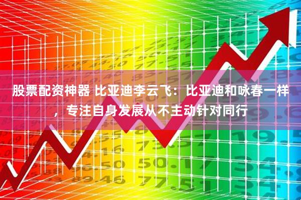 股票配资神器 比亚迪李云飞：比亚迪和咏春一样，专注自身发展从不主动针对同行