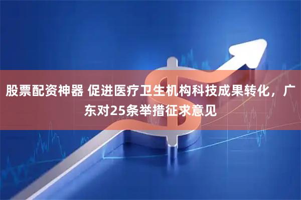 股票配资神器 促进医疗卫生机构科技成果转化，广东对25条举措征求意见