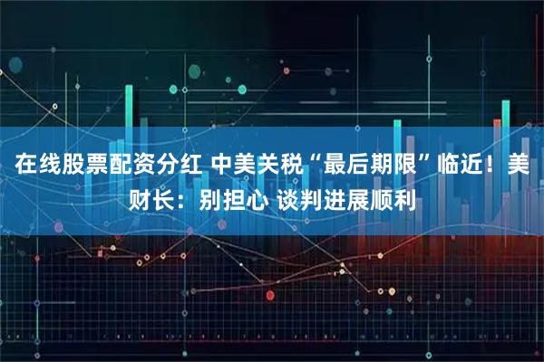 在线股票配资分红 中美关税“最后期限”临近！美财长：别担心 谈判进展顺利