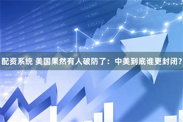 配资系统 美国果然有人破防了：中美到底谁更封闭？
