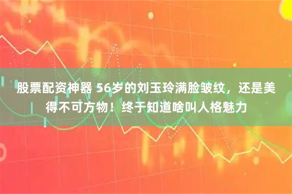 股票配资神器 56岁的刘玉玲满脸皱纹，还是美得不可方物！终于知道啥叫人格魅力