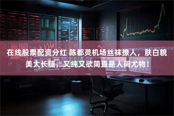 在线股票配资分红 陈都灵机场丝袜撩人，肤白貌美大长腿，又纯又欲简直是人间尤物！