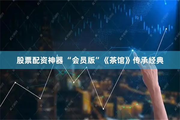 股票配资神器 “会员版”《茶馆》传承经典