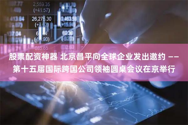 股票配资神器 北京昌平向全球企业发出邀约 ——第十五届国际跨国公司领袖圆桌会议在京举行