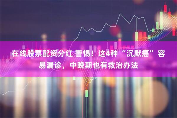 在线股票配资分红 警惕！这4种 “沉默癌” 容易漏诊，中晚期也有救治办法