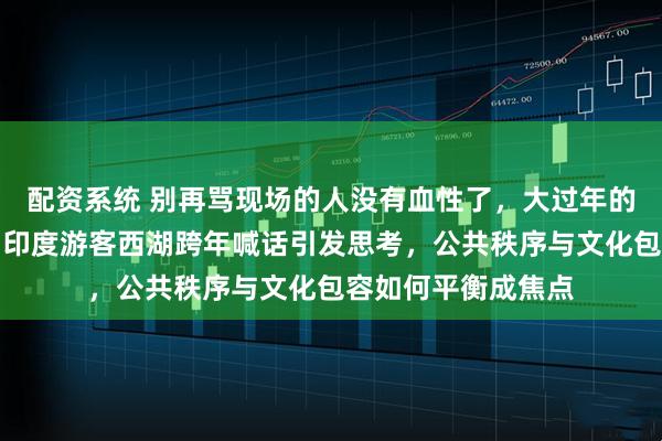 配资系统 别再骂现场的人没有血性了，大过年的这不比猴戏好看，印度游客西湖跨年喊话引发思考，公共秩序与文化包容如何平衡成焦点