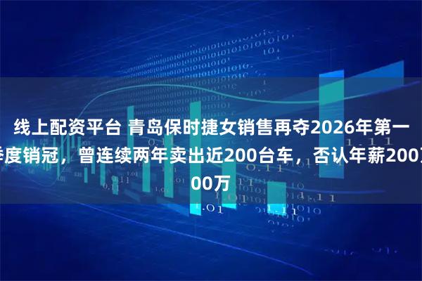 线上配资平台 青岛保时捷女销售再夺2026年第一季度销冠，曾连续两年卖出近200台车，否认年薪200万