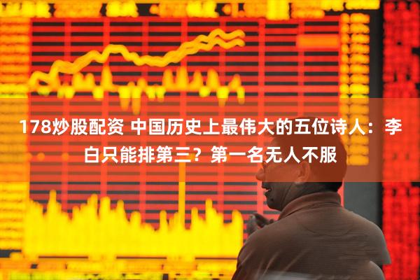 178炒股配资 中国历史上最伟大的五位诗人：李白只能排第三？第一名无人不服
