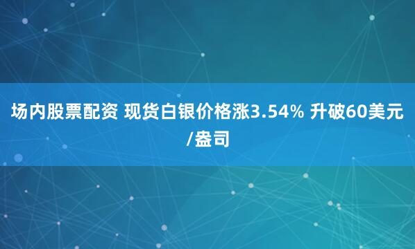 场内股票配资 现货白银价格涨3.54% 升破60美元/盎司