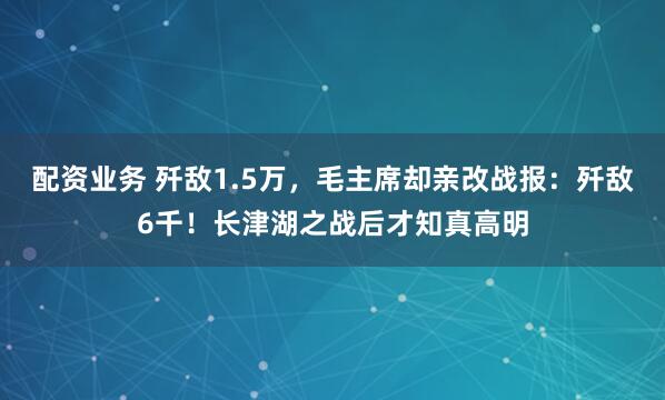 配资业务 歼敌1.5万，毛主席却亲改战报：歼敌6千！长津湖之战后才知真高明