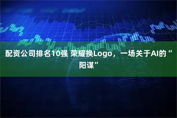 配资公司排名10强 荣耀换Logo，一场关于AI的“阳谋”